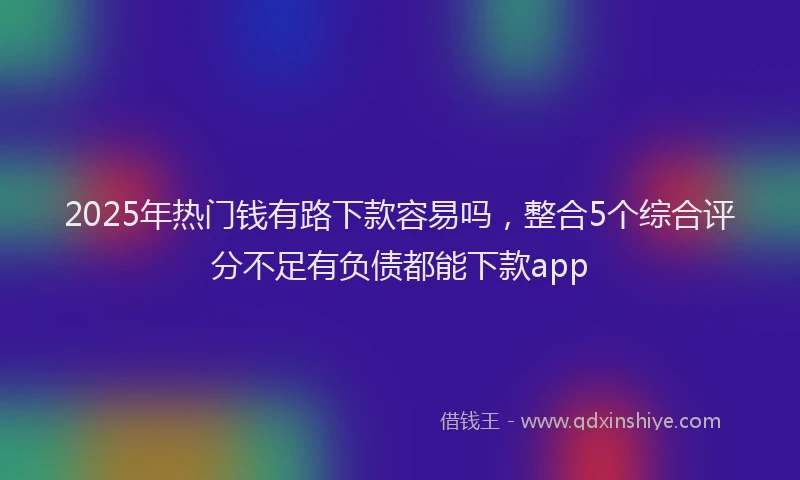 2025年热门钱有路下款容易吗，整合5个综合评分不足有负债都能下款app
