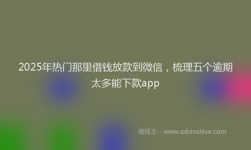 2025年热门那里借钱放款到微信，梳理五个逾期太多能下款app