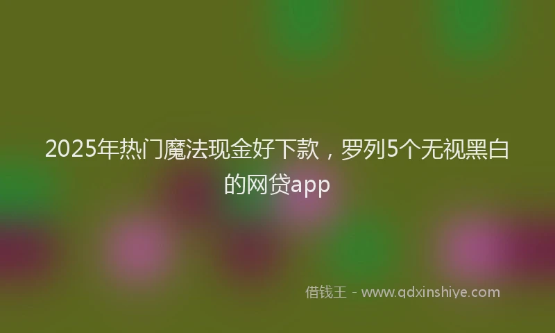 2025年热门魔法现金好下款，罗列5个无视黑白的网贷app