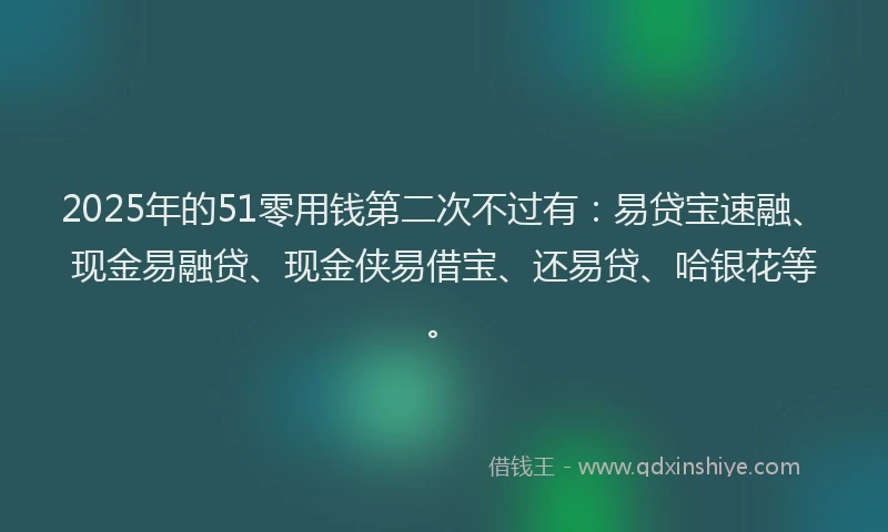 2025年的51零用钱第二次不过有：易贷宝速融、现金易融贷、现金侠易借宝、还易贷、哈银花等。