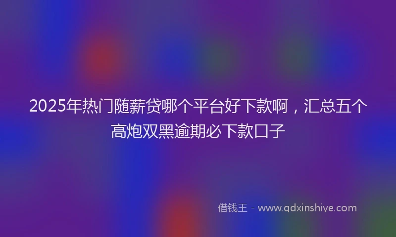 2025年热门随薪贷哪个平台好下款啊,汇总五个高炮双黑逾期必下款口子
