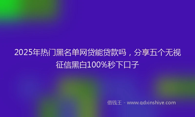 2025年热门黑名单网贷能贷款吗，分享五个无视征信黑白100%秒下口子