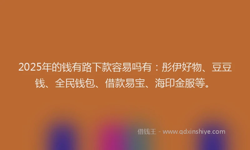 2025年的钱有路下款容易吗有：彤伊好物、豆豆钱、全民钱包、借款易宝、海印金服等。