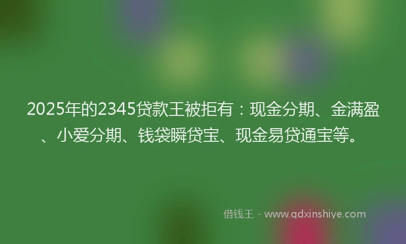 2025年的2345贷款王被拒有：现金分期、金满盈、小爱分期、钱袋瞬贷宝、现金易贷通宝等。