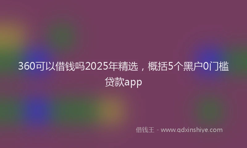 360可以借钱吗2025年精选，概括5个黑户0门槛贷款app