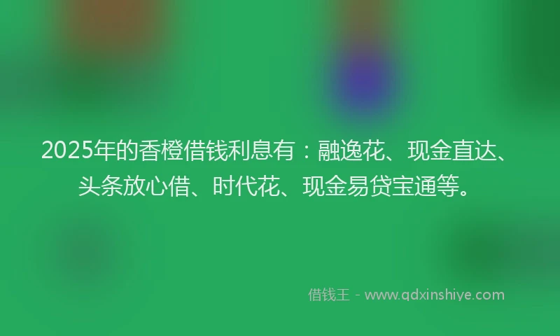 2025年的香橙借钱利息有：融逸花、现金直达、头条放心借、时代花、现金易贷宝通等。