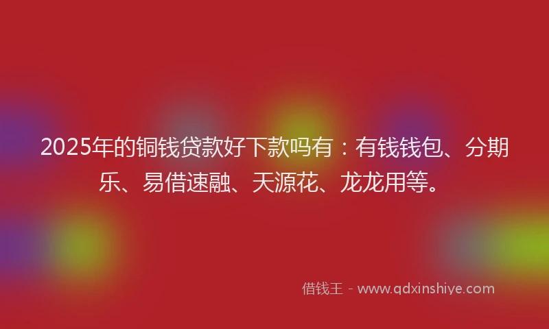 2025年的铜钱贷款好下款吗有：有钱钱包、分期乐、易借速融、天源花、龙龙用等。
