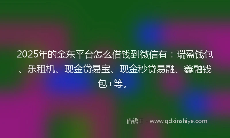 2025年的金东平台怎么借钱到微信有：瑞盈钱包、乐租机、现金贷易宝、现金秒贷易融、鑫融钱包+等。