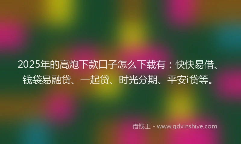 2025年的高炮下款口子怎么下载有：快快易借、钱袋易融贷、一起贷、时光分期、平安i贷等。
