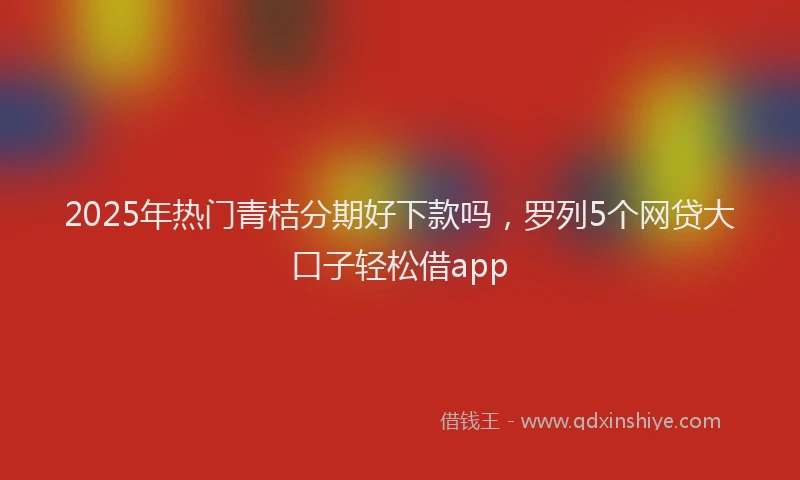 2025年热门青桔分期好下款吗，罗列5个网贷大口子轻松借app