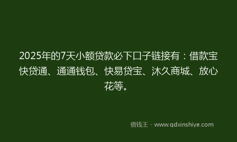 2025年的7天小额贷款必下口子链接有：借款宝快贷通、通通钱包、快易贷宝、沐久商城、放心花等。