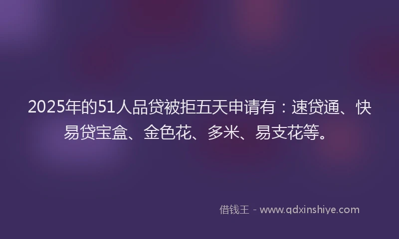 2025年的51人品贷被拒五天申请有：速贷通、快易贷宝盒、金色花、多米、易支花等。