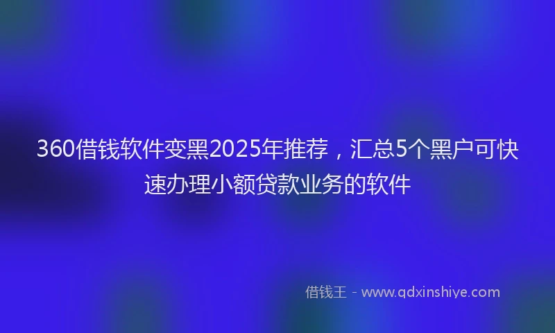 360借钱软件变黑2025年推荐，汇总5个黑户可快速办理小额贷款业务的软件