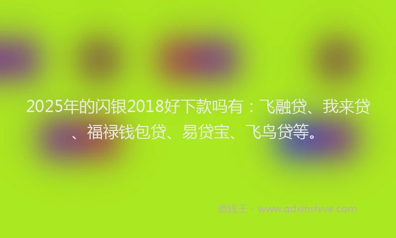 2025年的闪银2018好下款吗有：飞融贷、我来贷、福禄钱包贷、易贷宝、飞鸟贷等。
