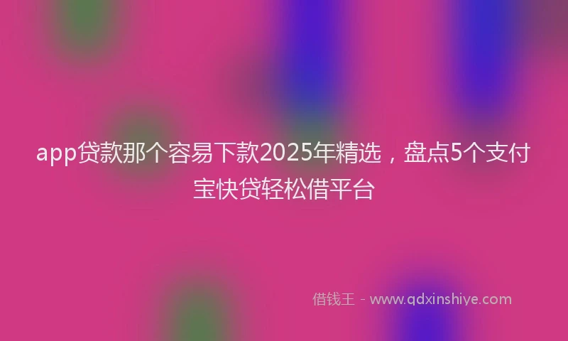 app贷款那个容易下款2025年精选，盘点5个支付宝快贷轻松借平台