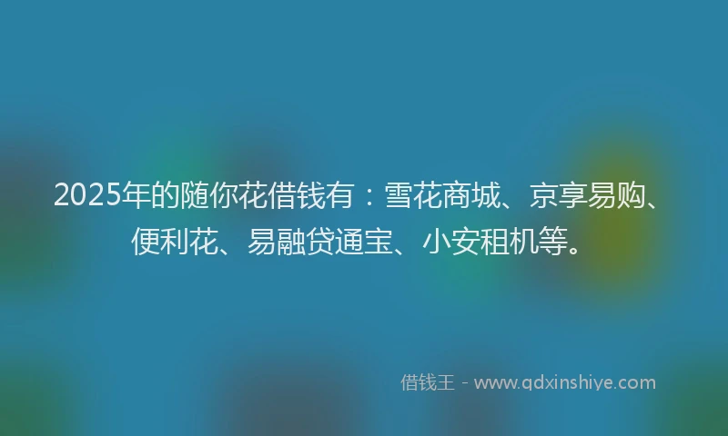 2025年的随你花借钱有：雪花商城、京享易购、便利花、易融贷通宝、小安租机等。