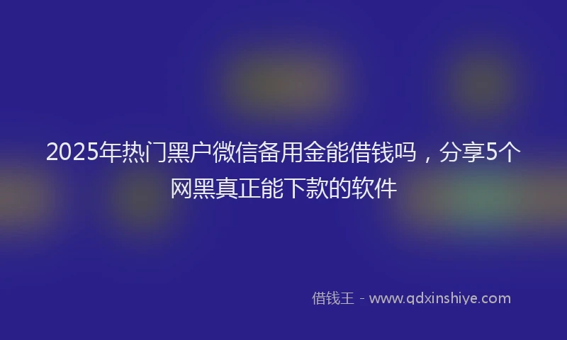 2025年热门黑户微信备用金能借钱吗，分享5个网黑真正能下款的软件