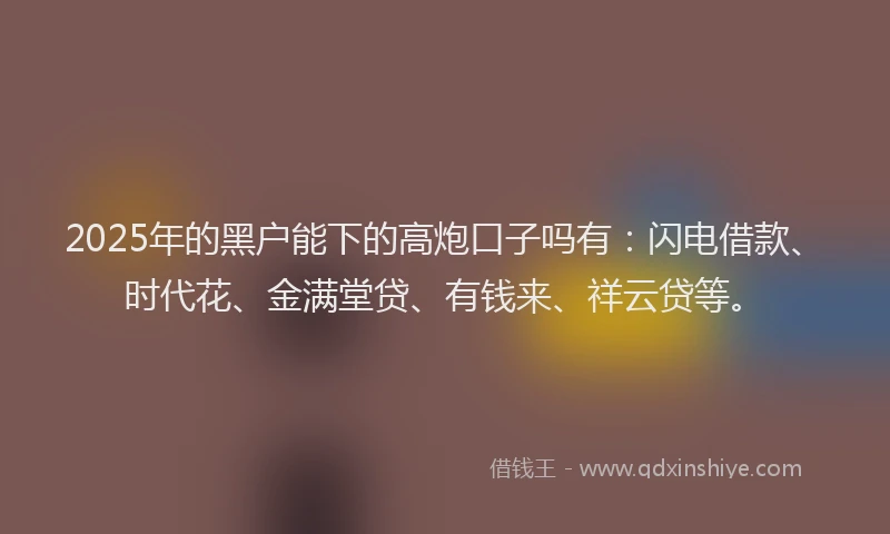 2025年的黑户能下的高炮口子吗有：闪电借款、时代花、金满堂贷、有钱来、祥云贷等。