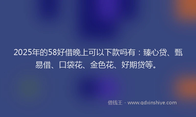 2025年的58好借晚上可以下款吗有：臻心贷、甄易借、口袋花、金色花、好期贷等。