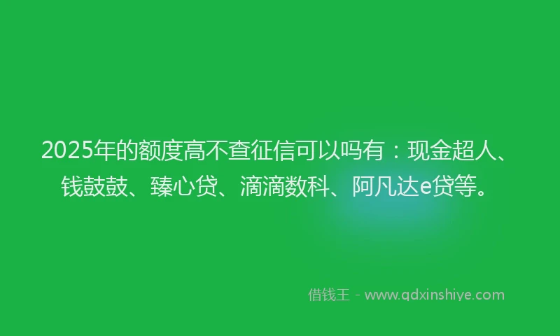 2025年的额度高不查征信可以吗有：现金超人、钱鼓鼓、臻心贷、滴滴数科、阿凡达e贷等。