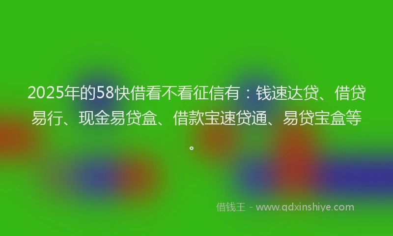 2025年的58快借看不看征信有：钱速达贷、借贷易行、现金易贷盒、借款宝速贷通、易贷宝盒等。