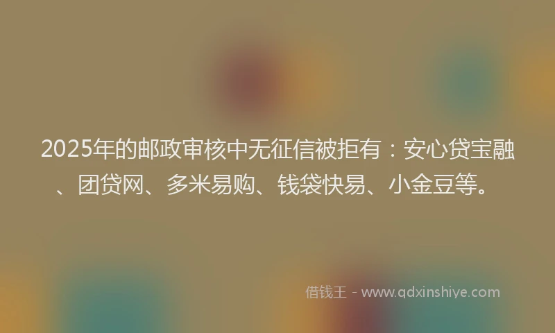 2025年的邮政审核中无征信被拒有：安心贷宝融、团贷网、多米易购、钱袋快易、小金豆等。