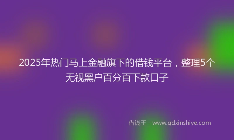 2025年热门马上金融旗下的借钱平台，整理5个无视黑户百分百下款口子
