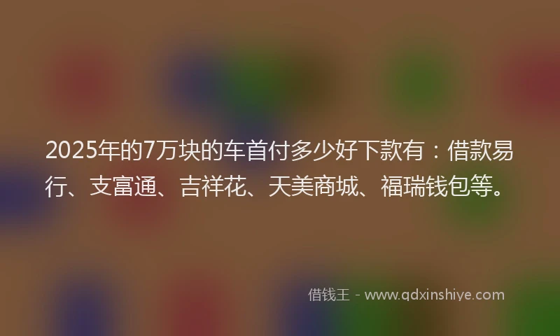 2025年的7万块的车首付多少好下款有：借款易行、支富通、吉祥花、天美商城、福瑞钱包等。
