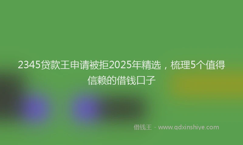 2345贷款王申请被拒2025年精选，梳理5个值得信赖的借钱口子