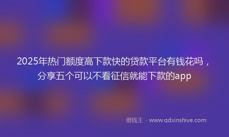 2025年热门额度高下款快的贷款平台有钱花吗,分享五个可以不看征信就能下款的app