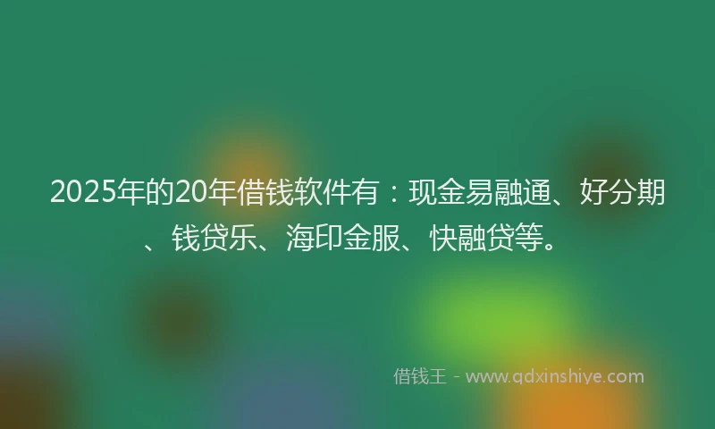 2025年的20年借钱软件有：现金易融通、好分期、钱贷乐、海印金服、快融贷等。