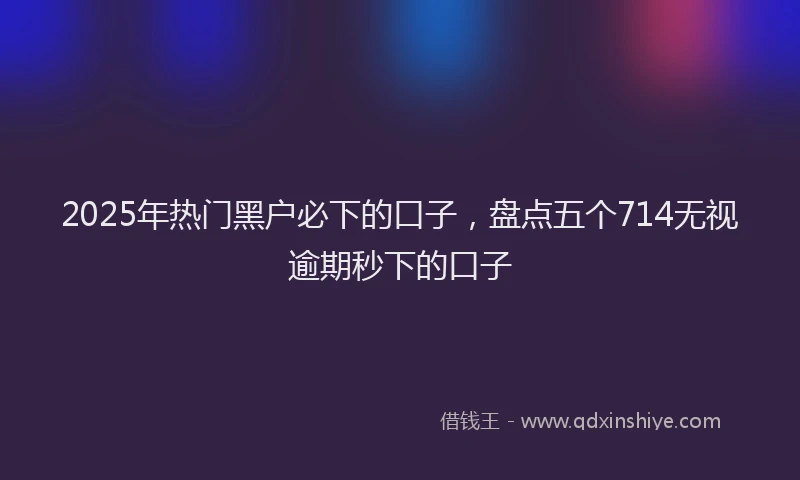 2025年热门黑户必下的口子，盘点五个714无视逾期秒下的口子