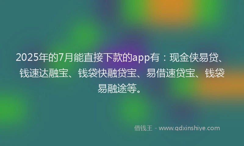 2025年的7月能直接下款的app有：现金侠易贷、钱速达融宝、钱袋快融贷宝、易借速贷宝、钱袋易融途等。