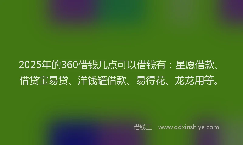 2025年的360借钱几点可以借钱有：星愿借款、借贷宝易贷、洋钱罐借款、易得花、龙龙用等。
