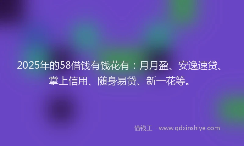 2025年的58借钱有钱花有：月月盈、安逸速贷、掌上信用、随身易贷、新一花等。