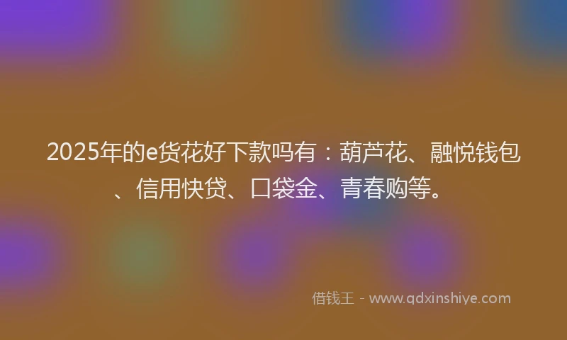 2025年的e货花好下款吗有：葫芦花、融悦钱包、信用快贷、口袋金、青春购等。