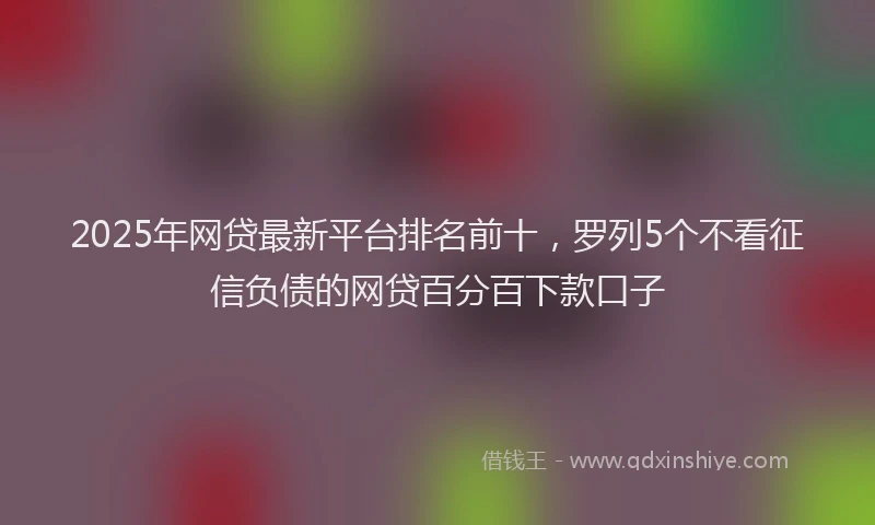 2025年网贷最新平台排名前十，罗列5个不看征信负债的网贷百分百下款口子