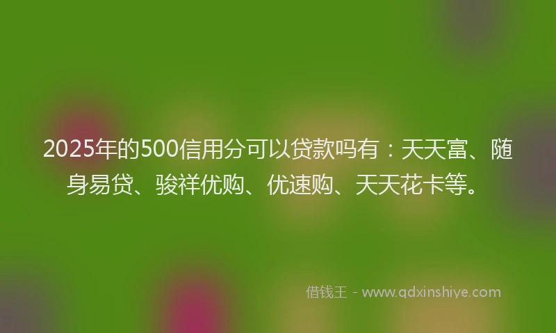 2025年的500信用分可以贷款吗有：天天富、随身易贷、骏祥优购、优速购、天天花卡等。