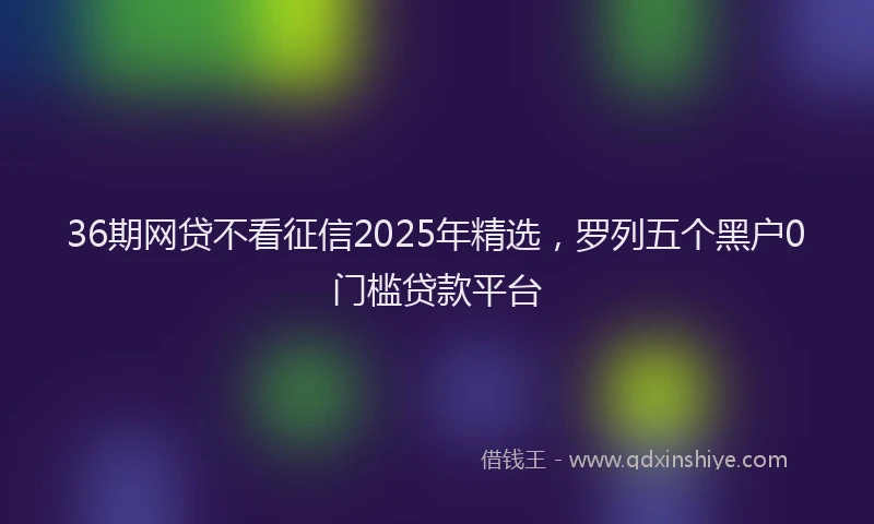 36期网贷不看征信2025年精选，罗列五个黑户0门槛贷款平台