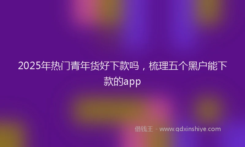 2025年热门青年货好下款吗，梳理五个黑户能下款的app