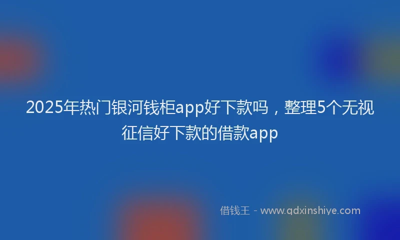 2025年热门银河钱柜app好下款吗,整理5个无视征信好下款的借款app