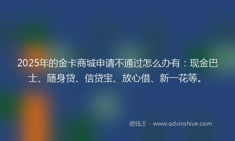 2025年的金卡商城申请不通过怎么办有：现金巴士、随身贷、信贷宝、放心借、新一花等。