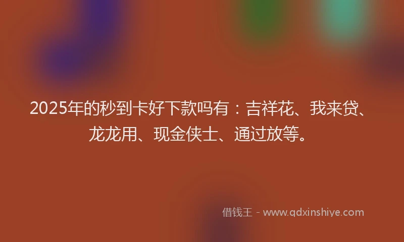 2025年的秒到卡好下款吗有：吉祥花、我来贷、龙龙用、现金侠士、通过放等。