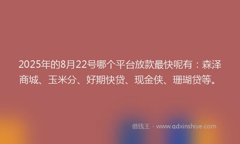 2025年的8月22号哪个平台放款最快呢有：森泽商城、玉米分、好期快贷、现金侠、珊瑚贷等。