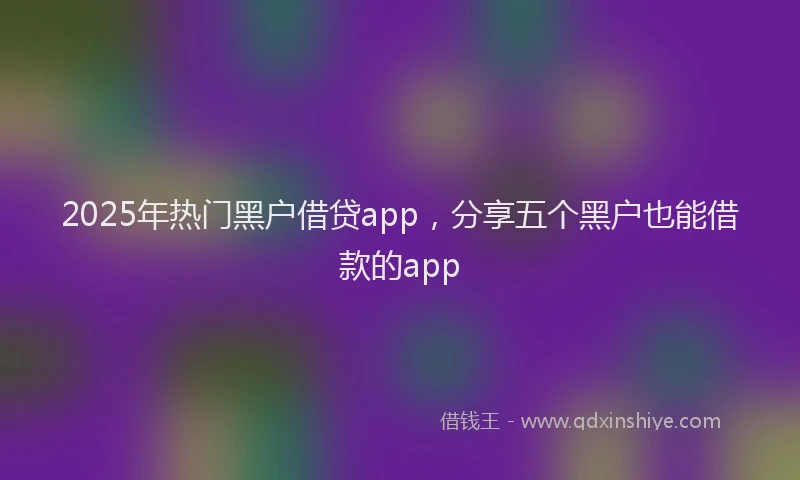 2025年热门黑户借贷app，分享五个黑户也能借款的app