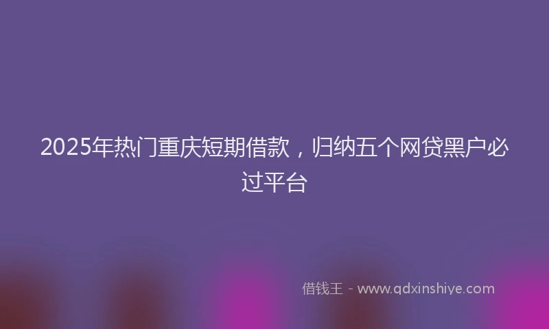 2025年热门重庆短期借款，归纳五个网贷黑户必过平台