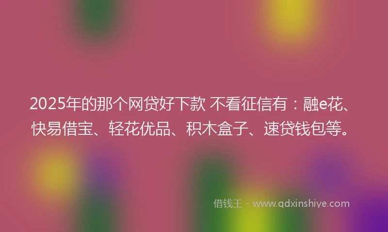 2025年的那个网贷好下款 不看征信有：融e花、快易借宝、轻花优品、积木盒子、速贷钱包等。