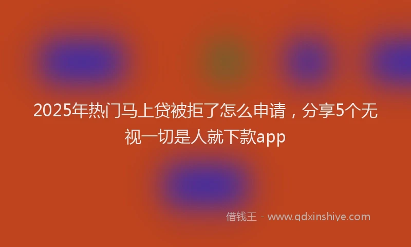 2025年热门马上贷被拒了怎么申请，分享5个无视一切是人就下款app