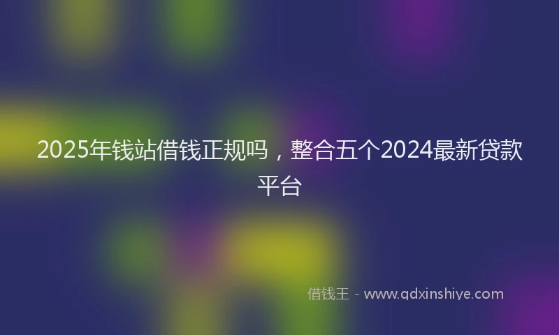 2025年钱站借钱正规吗，整合五个2024最新贷款平台