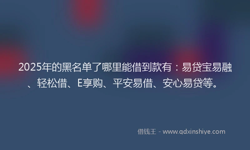 2025年的黑名单了哪里能借到款有:易贷宝易融、轻松借、E享购、平安易借、安心易贷等。